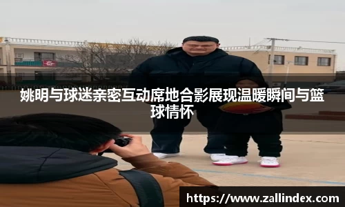 姚明与球迷亲密互动席地合影展现温暖瞬间与篮球情怀