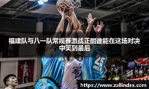福建队与八一队常规赛激战正酣谁能在这场对决中笑到最后