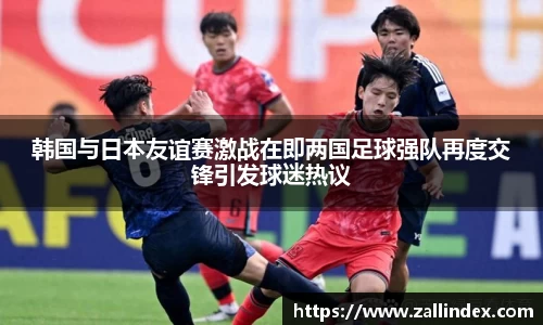 韩国与日本友谊赛激战在即两国足球强队再度交锋引发球迷热议