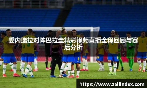 委内瑞拉对阵巴拉圭精彩视频直播全程回顾与赛后分析