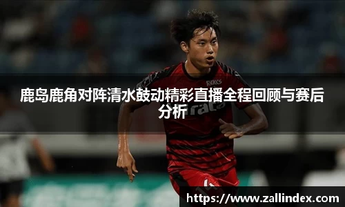 鹿岛鹿角对阵清水鼓动精彩直播全程回顾与赛后分析